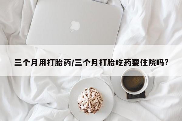 私人卖打胎药微信微信誉好的商家！三个月用打胎药/三个月打胎吃药要住院吗?