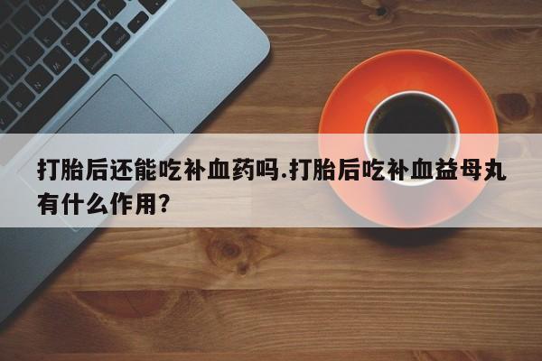 私人卖打胎药微信微信誉好的商家！打胎后还能吃补血药吗.打胎后吃补血益母丸有什么作用？