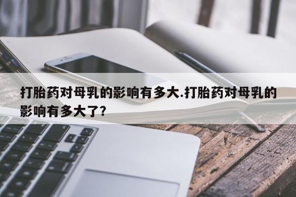 私人卖打胎药微信微信誉好的商家！打胎药对母乳的影响有多大.打胎药对母乳的影响有多大了？