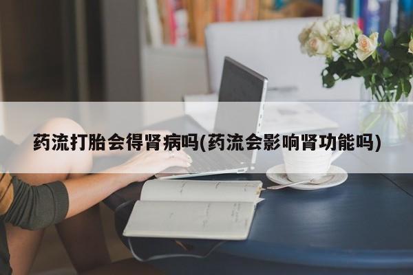 私人卖打胎药微信微信誉好的商家！药流打胎会得肾病吗(药流会影响肾功能吗)