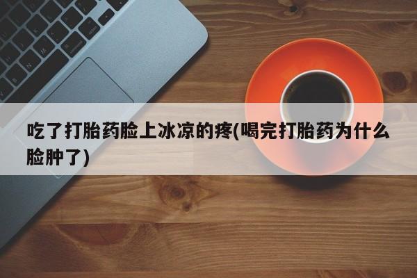 私人卖打胎药微信微信誉好的商家！吃了打胎药脸上冰凉的疼(喝完打胎药为什么脸肿了)