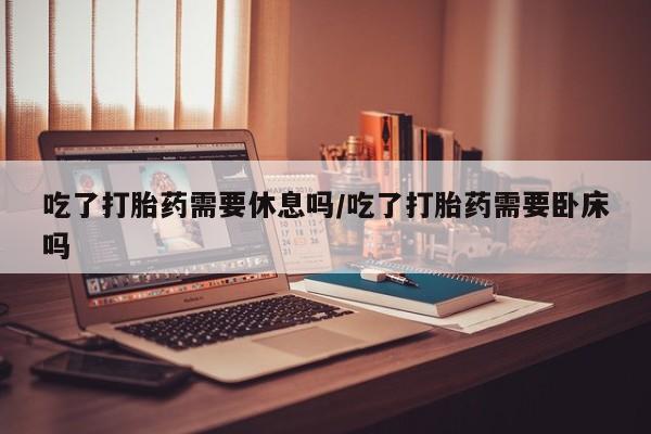 私人卖打胎药微信微信誉好的商家！吃了打胎药需要休息吗/吃了打胎药需要卧床吗