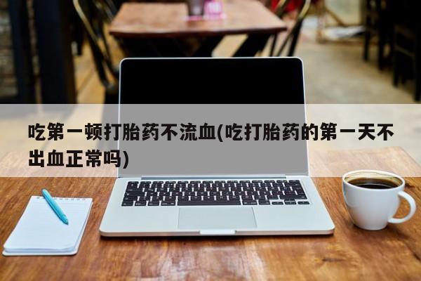 私人卖打胎药微信微信誉好的商家！吃第一顿打胎药不流血(吃打胎药的第一天不出血正常吗)