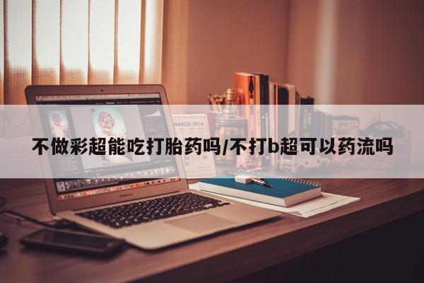 私人卖打胎药微信微信誉好的商家！不做彩超能吃打胎药吗/不打b超可以药流吗
