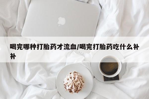 私人卖打胎药微信微信誉好的商家！喝完哪种打胎药才流血/喝完打胎药吃什么补补