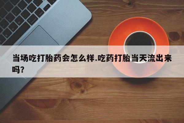 私人卖打胎药微信微信誉好的商家！当场吃打胎药会怎么样.吃药打胎当天流出来吗？