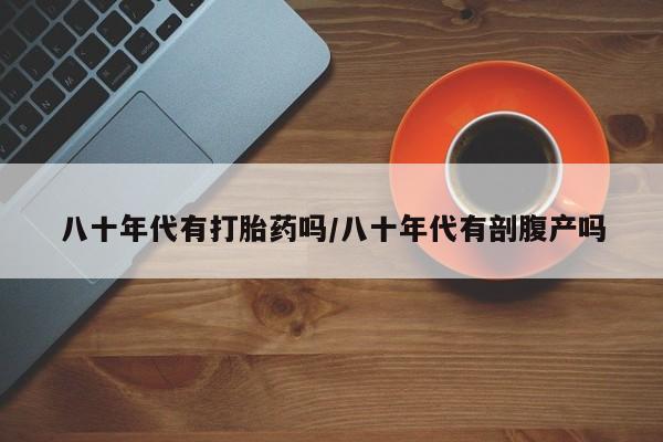 私人卖打胎药微信微信誉好的商家！八十年代有打胎药吗/八十年代有剖腹产吗