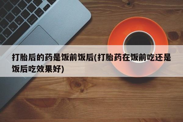 私人卖打胎药微信微信誉好的商家！打胎后的药是饭前饭后(打胎药在饭前吃还是饭后吃效果好)