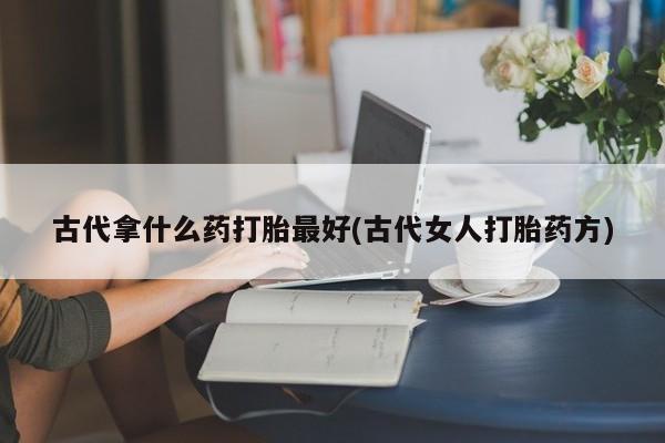 私人卖打胎药微信微信誉好的商家！古代拿什么药打胎最好(古代女人打胎药方)