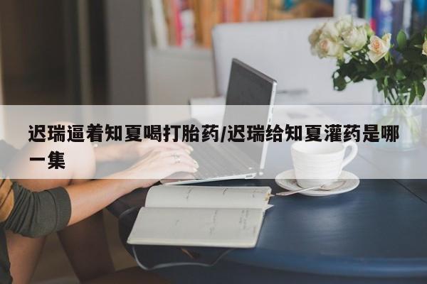 私人卖打胎药微信微信誉好的商家！迟瑞逼着知夏喝打胎药/迟瑞给知夏灌药是哪一集