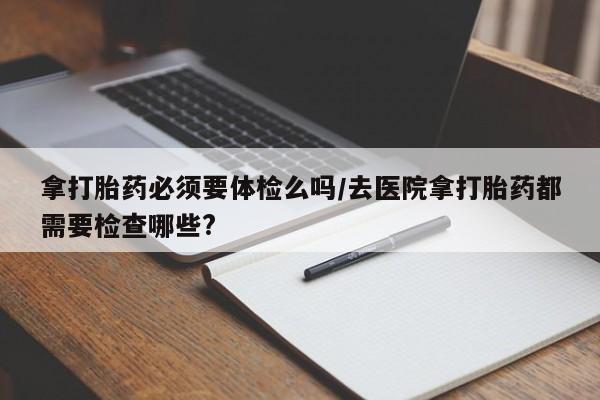 私人卖打胎药微信微信誉好的商家！拿打胎药必须要体检么吗/去医院拿打胎药都需要检查哪些?