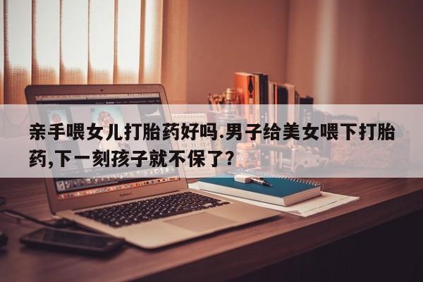 私人卖打胎药微信微信誉好的商家！亲手喂女儿打胎药好吗.男子给美女喂下打胎药,下一刻孩子就不保了？