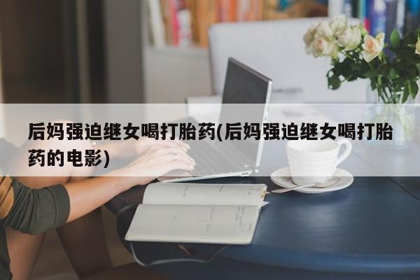 私人卖打胎药微信微信誉好的商家！后妈强迫继女喝打胎药(后妈强迫继女喝打胎药的电影)