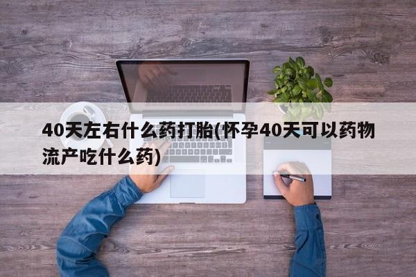 私人卖打胎药微信微信誉好的商家！40天左右什么药打胎(怀孕40天可以药物流产吃什么药)