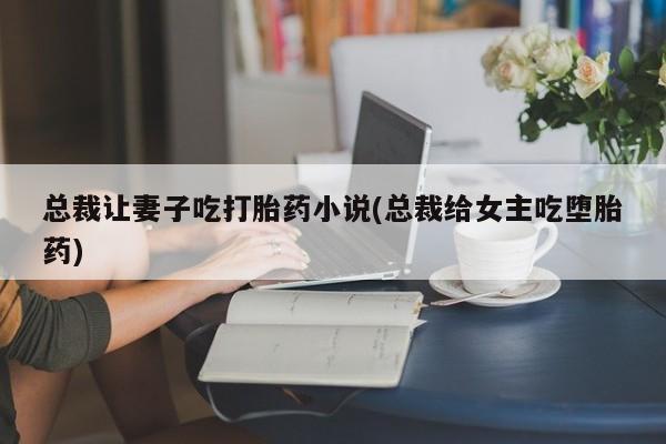 私人卖打胎药微信微信誉好的商家！总裁让妻子吃打胎药小说(总裁给女主吃堕胎药)